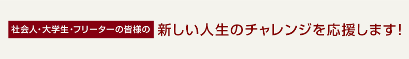 社会人・大学生・フリーターの皆様の新しい人生のチャレンジを応援します！